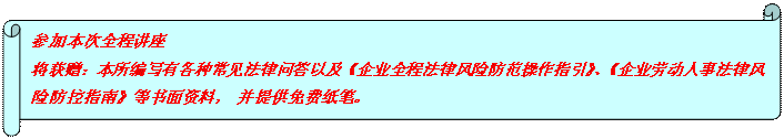 橫卷形: 參加本次全程講座 將獲贈：本所編寫有各種常見法律問答以及《企業(yè)全程法律風(fēng)險防范操作指引》、《企業(yè)勞動人事法律風(fēng)險防控指南》等書面資料， 并提供免費紙筆。  